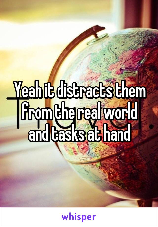 Yeah it distracts them from the real world and tasks at hand