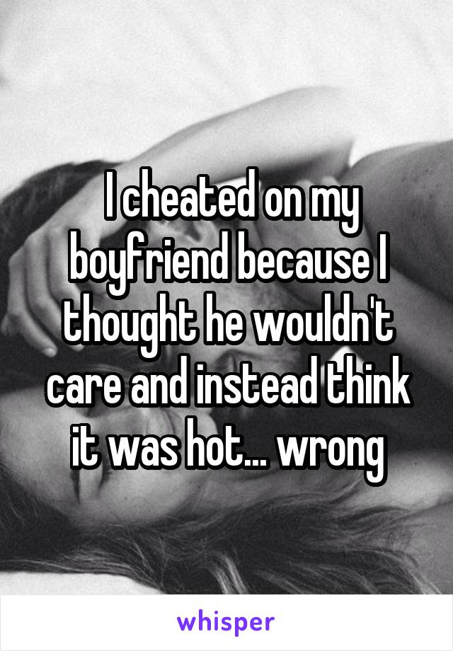  I cheated on my boyfriend because I thought he wouldn't care and instead think it was hot... wrong