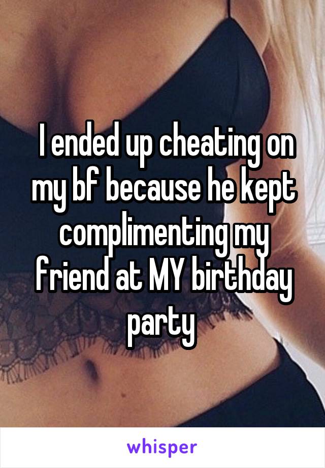  I ended up cheating on my bf because he kept complimenting my friend at MY birthday party 