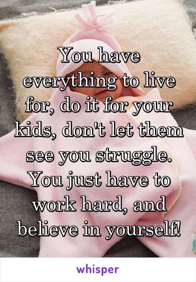 You have everything to live for, do it for your kids, don't let them see you struggle. You just have to work hard, and believe in yourself!