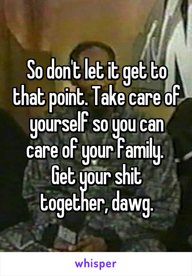 So don't let it get to that point. Take care of yourself so you can care of your family. 
Get your shit together, dawg.