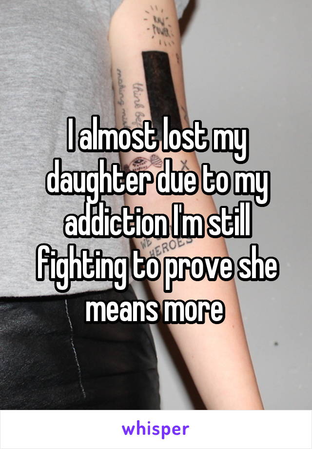 I almost lost my daughter due to my addiction I'm still fighting to prove she means more 