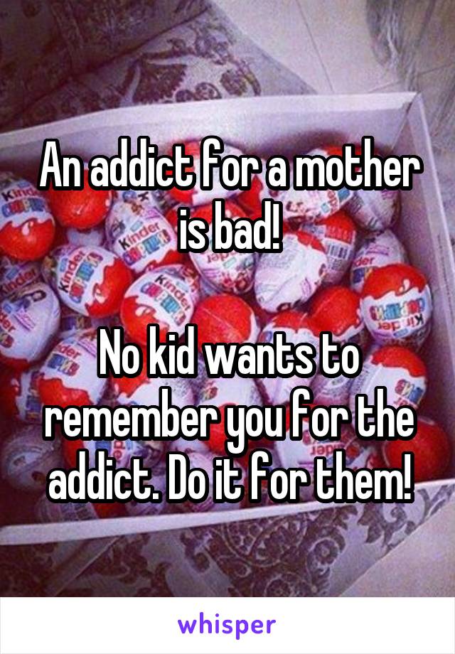 An addict for a mother is bad!

No kid wants to remember you for the addict. Do it for them!