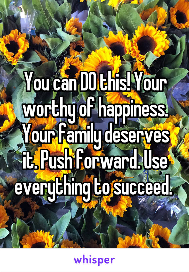 You can DO this! Your worthy of happiness. Your family deserves it. Push forward. Use everything to succeed. 