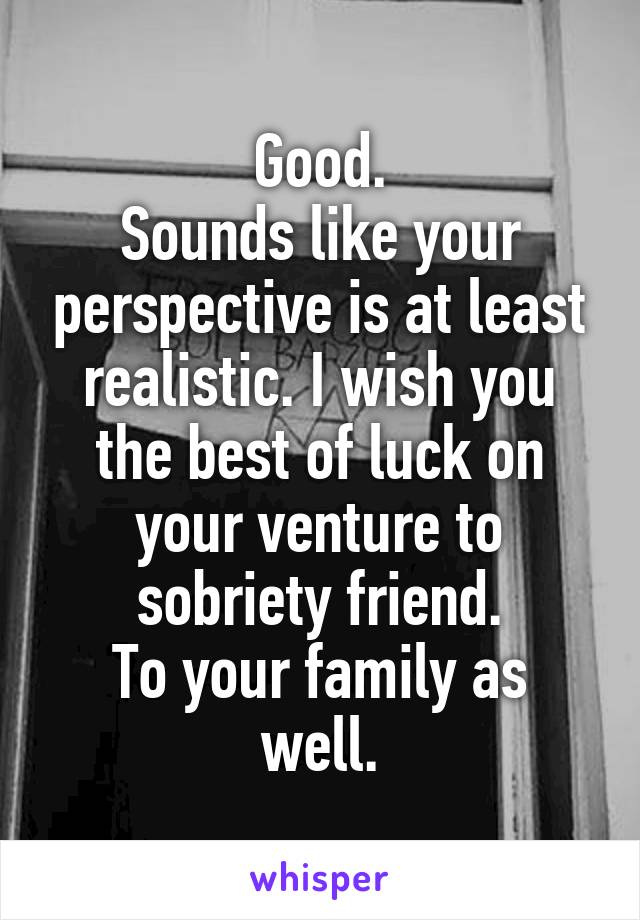 Good.
Sounds like your perspective is at least realistic. I wish you the best of luck on your venture to sobriety friend.
To your family as well.