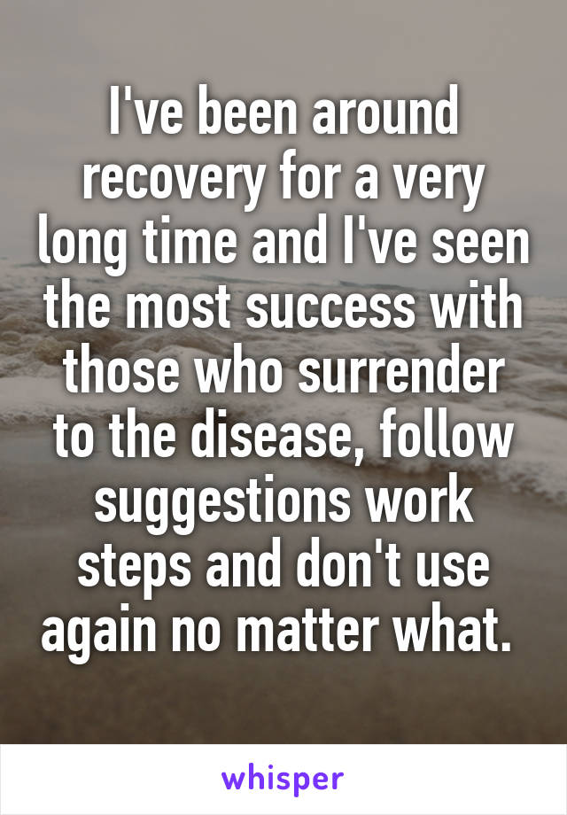 I've been around recovery for a very long time and I've seen the most success with those who surrender to the disease, follow suggestions work steps and don't use again no matter what.  