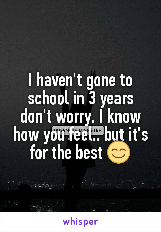 I haven't gone to school in 3 years don't worry. I know how you feel.. but it's for the best 😊