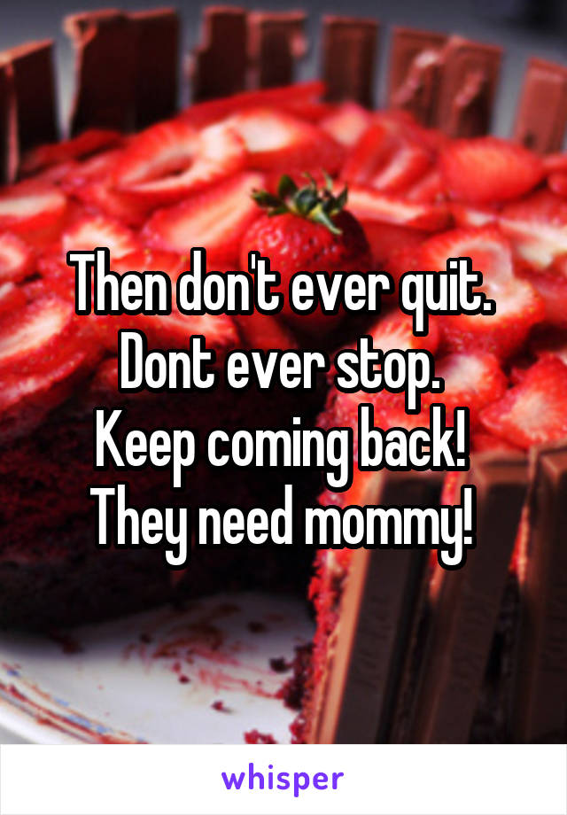 Then don't ever quit. 
Dont ever stop. 
Keep coming back! 
They need mommy! 