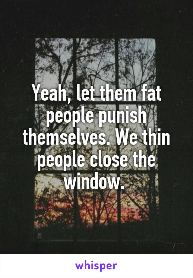 Yeah, let them fat people punish themselves. We thin people close the window. 