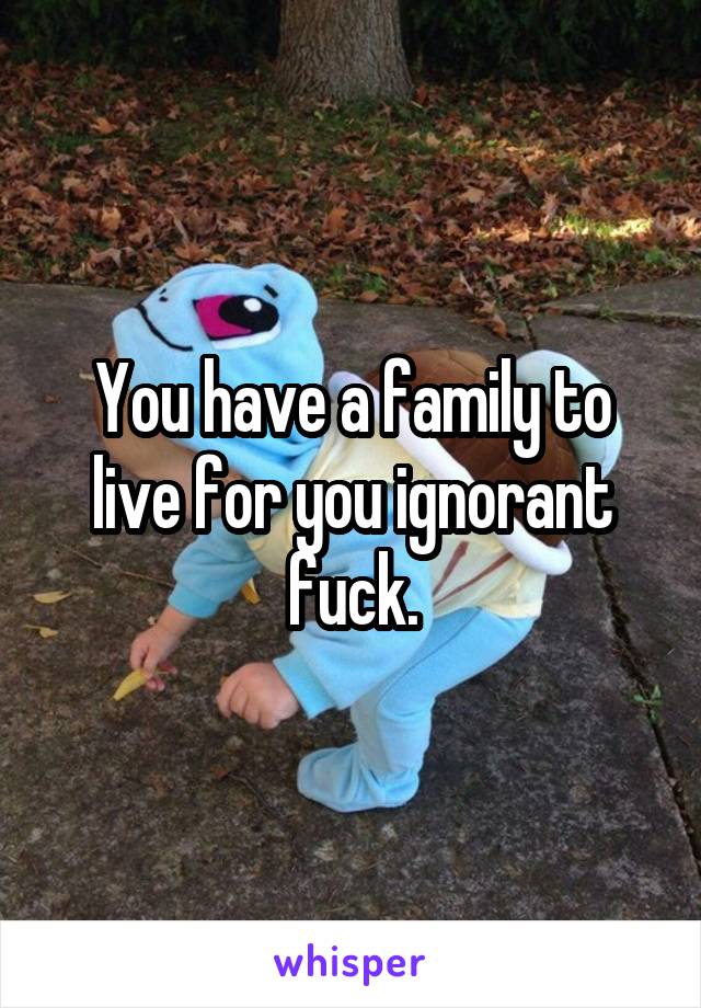 You have a family to live for you ignorant fuck.