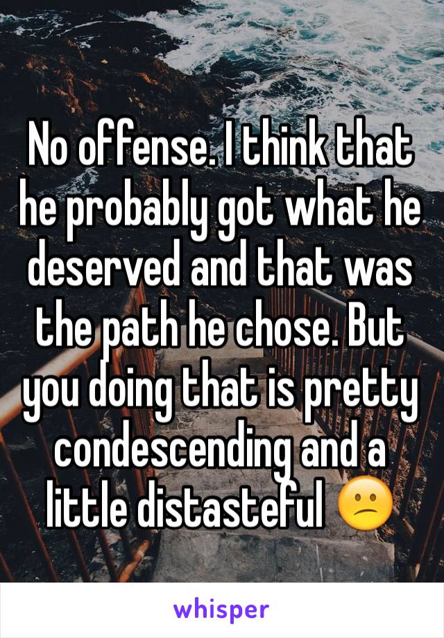 No offense. I think that he probably got what he deserved and that was the path he chose. But you doing that is pretty condescending and a little distasteful 😕