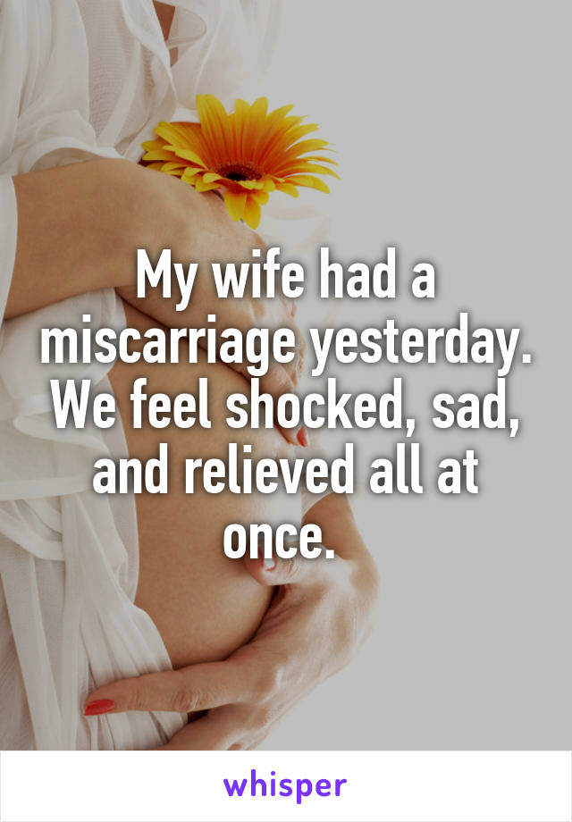 My wife had a miscarriage yesterday. We feel shocked, sad, and relieved all at once. 