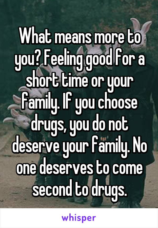What means more to you? Feeling good for a short time or your family. If you choose drugs, you do not deserve your family. No one deserves to come second to drugs.