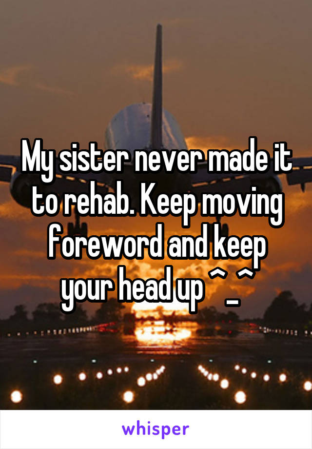 My sister never made it to rehab. Keep moving foreword and keep your head up ^_^