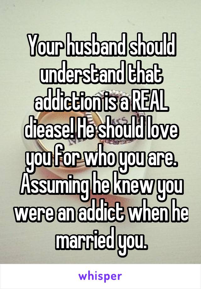 Your husband should understand that addiction is a REAL diease! He should love you for who you are. Assuming he knew you were an addict when he married you.