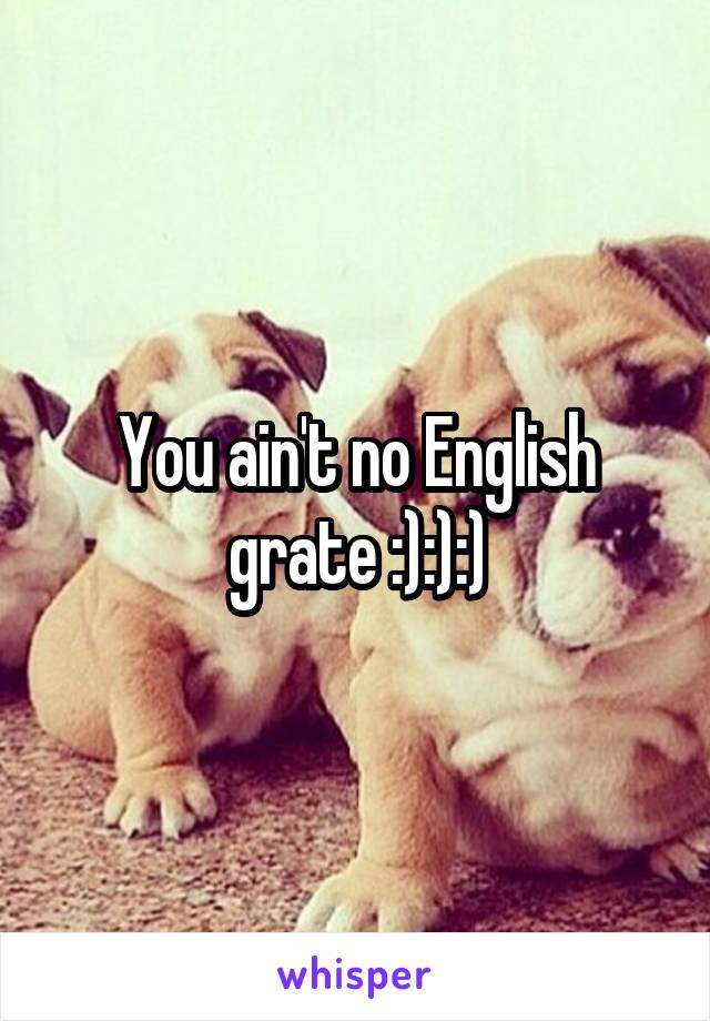 You ain't no English grate :):):)