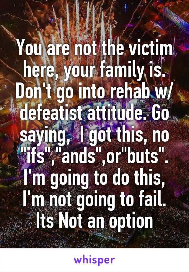 You are not the victim here, your family is. Don't go into rehab w/ defeatist attitude. Go saying,  I got this, no "ifs","ands",or"buts". I'm going to do this, I'm not going to fail. Its Not an option
