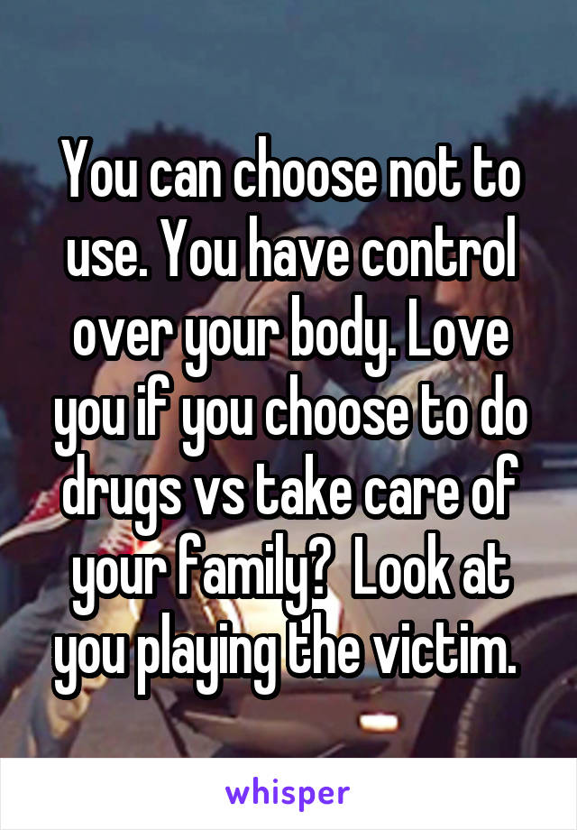 You can choose not to use. You have control over your body. Love you if you choose to do drugs vs take care of your family?  Look at you playing the victim. 
