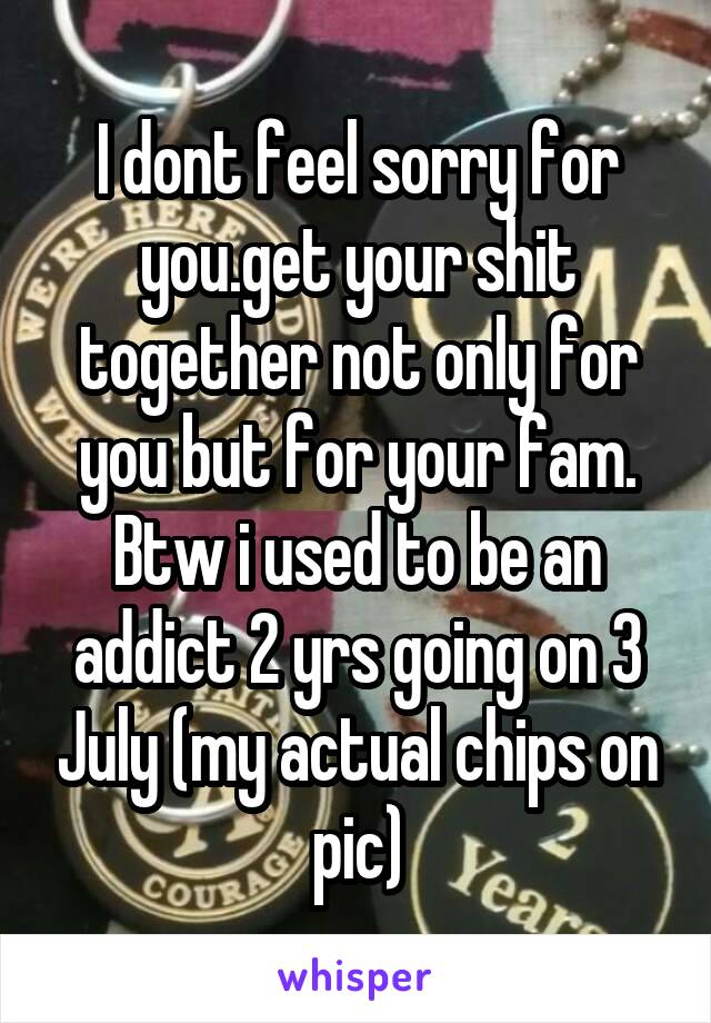 I dont feel sorry for you.get your shit together not only for you but for your fam.
Btw i used to be an addict 2 yrs going on 3 July (my actual chips on pic)