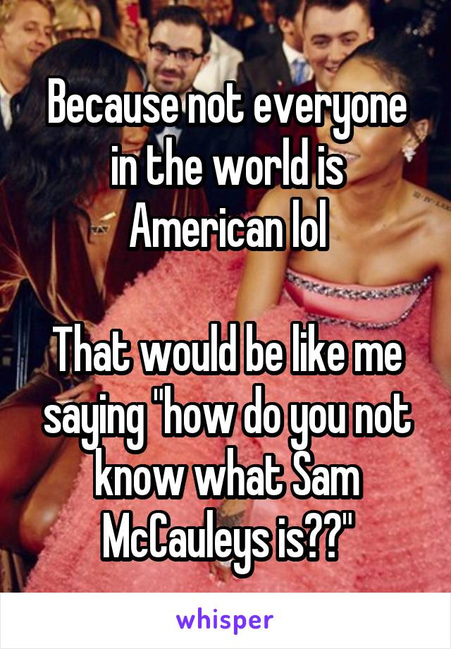 Because not everyone in the world is American lol

That would be like me saying "how do you not know what Sam McCauleys is??"