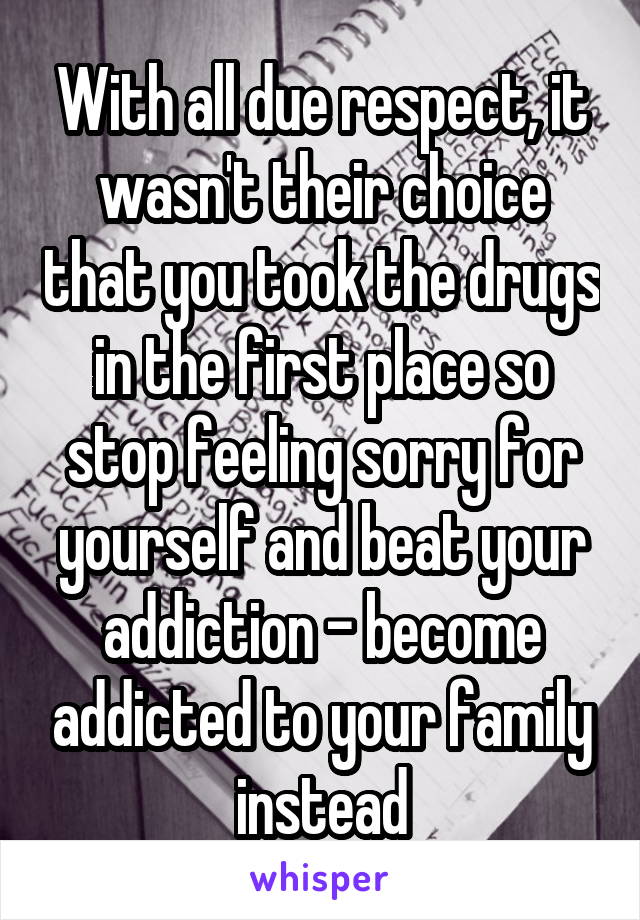 With all due respect, it wasn't their choice that you took the drugs in the first place so stop feeling sorry for yourself and beat your addiction - become addicted to your family instead