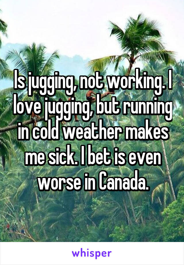 Is jugging, not working. I love jugging, but running in cold weather makes me sick. I bet is even worse in Canada.