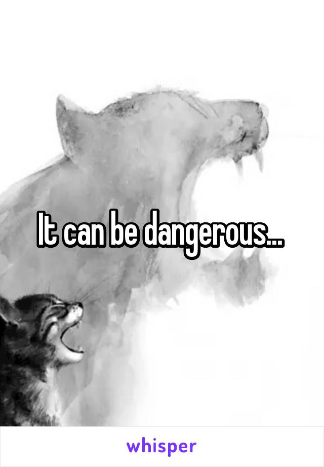 It can be dangerous... 