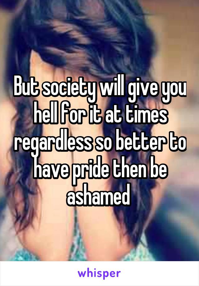 But society will give you hell for it at times regardless so better to have pride then be ashamed 