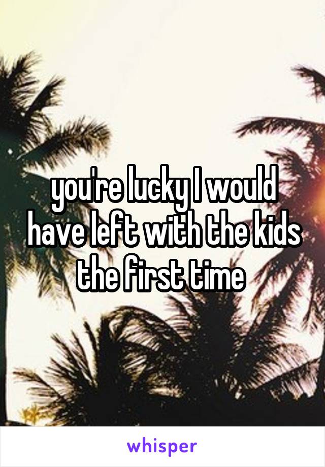 you're lucky I would have left with the kids the first time 