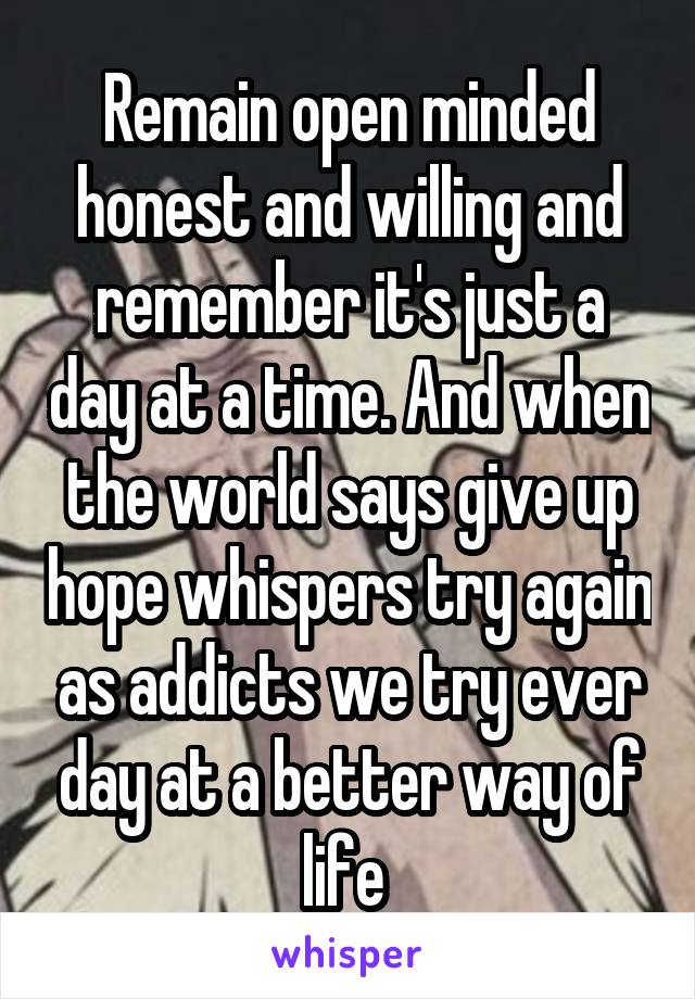 Remain open minded honest and willing and remember it's just a day at a time. And when the world says give up hope whispers try again as addicts we try ever day at a better way of life 