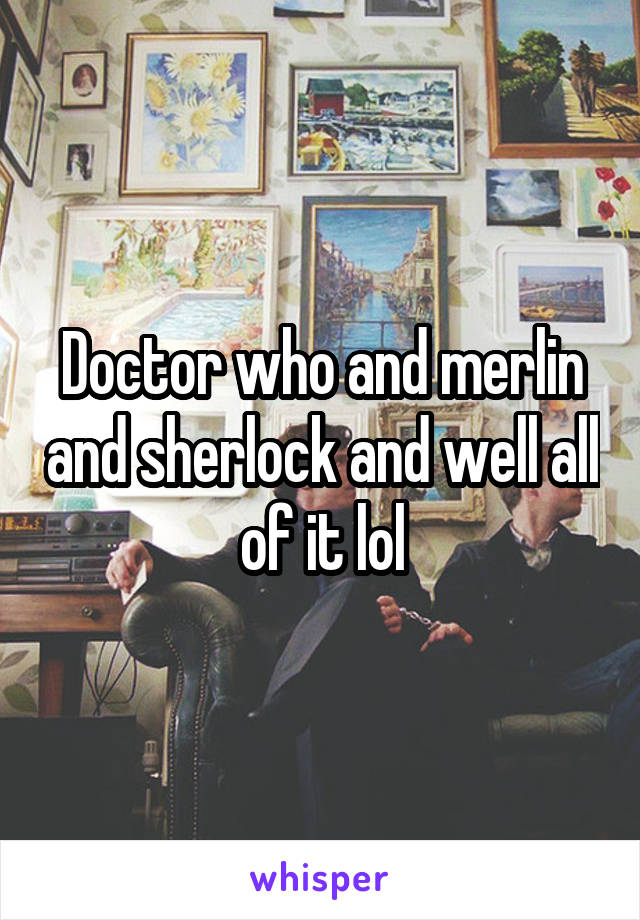 Doctor who and merlin and sherlock and well all of it lol