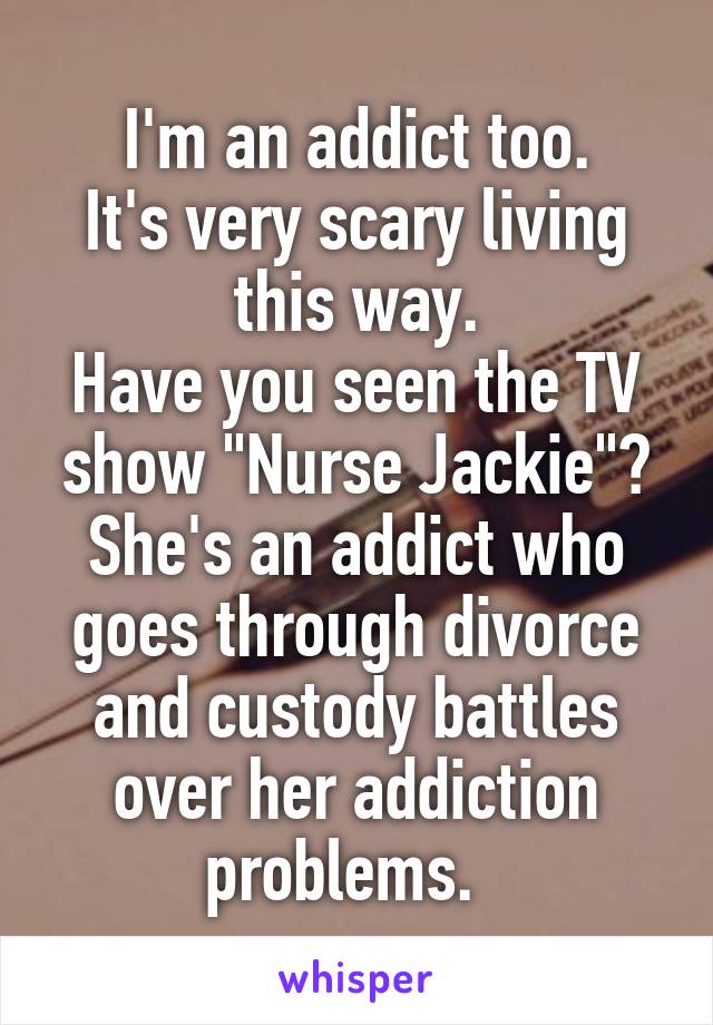 I'm an addict too.
It's very scary living this way.
Have you seen the TV show "Nurse Jackie"?
She's an addict who goes through divorce and custody battles over her addiction problems.  