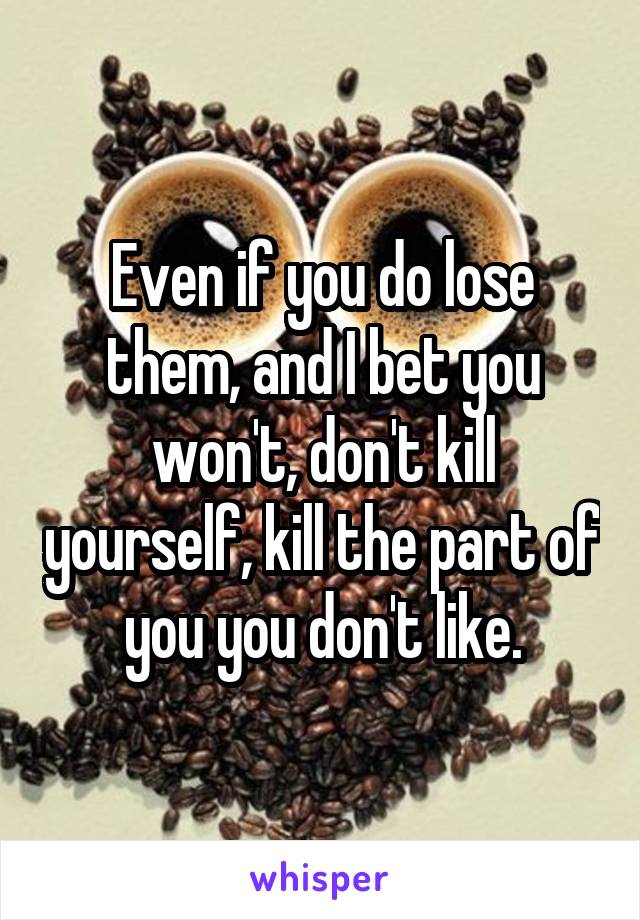 Even if you do lose them, and I bet you won't, don't kill yourself, kill the part of you you don't like.