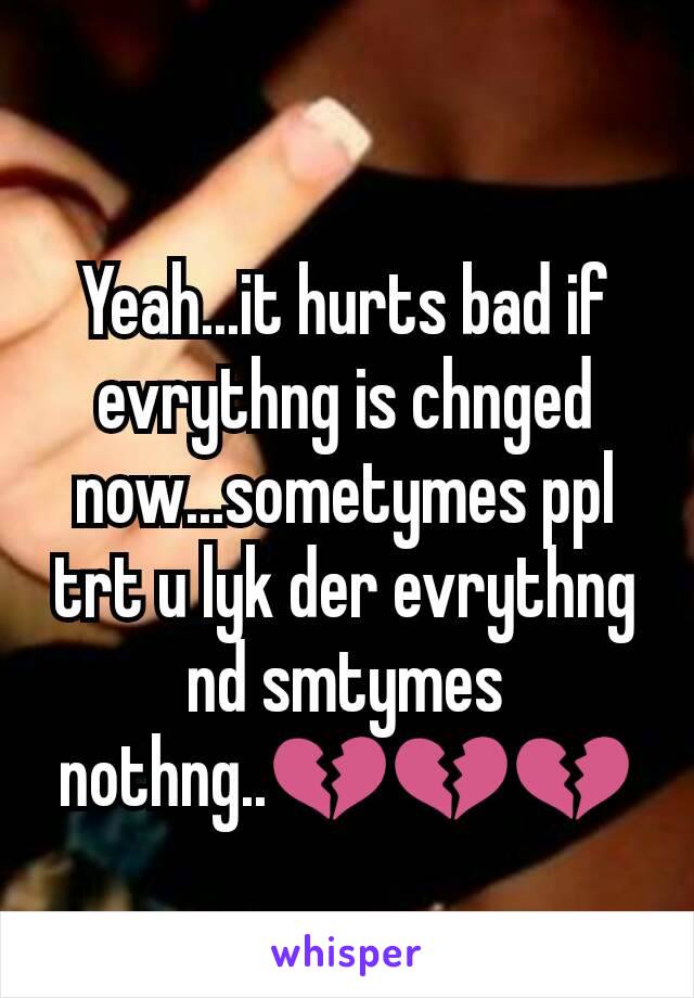 Yeah...it hurts bad if evrythng is chnged now...sometymes ppl trt u lyk der evrythng nd smtymes nothng..💔💔💔