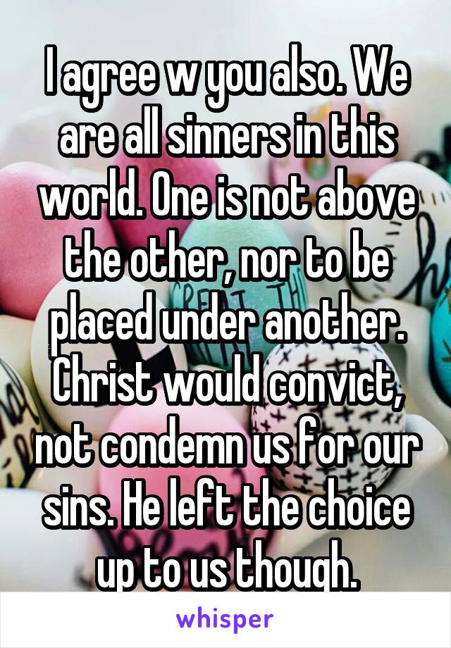 I agree w you also. We are all sinners in this world. One is not above the other, nor to be placed under another. Christ would convict, not condemn us for our sins. He left the choice up to us though.