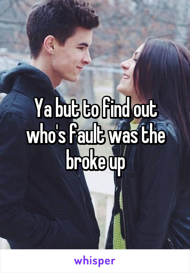 Ya but to find out who's fault was the broke up