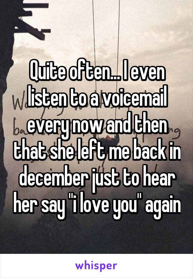 Quite often... I even listen to a voicemail every now and then that she left me back in december just to hear her say "i love you" again