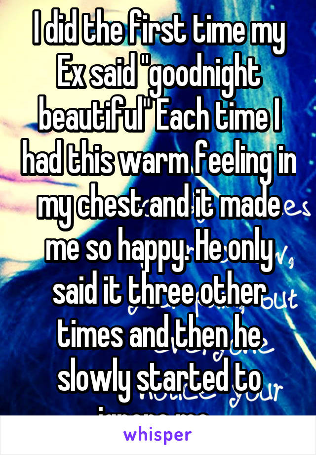 I did the first time my Ex said "goodnight beautiful" Each time I had this warm feeling in my chest and it made me so happy. He only said it three other times and then he slowly started to ignore me. 