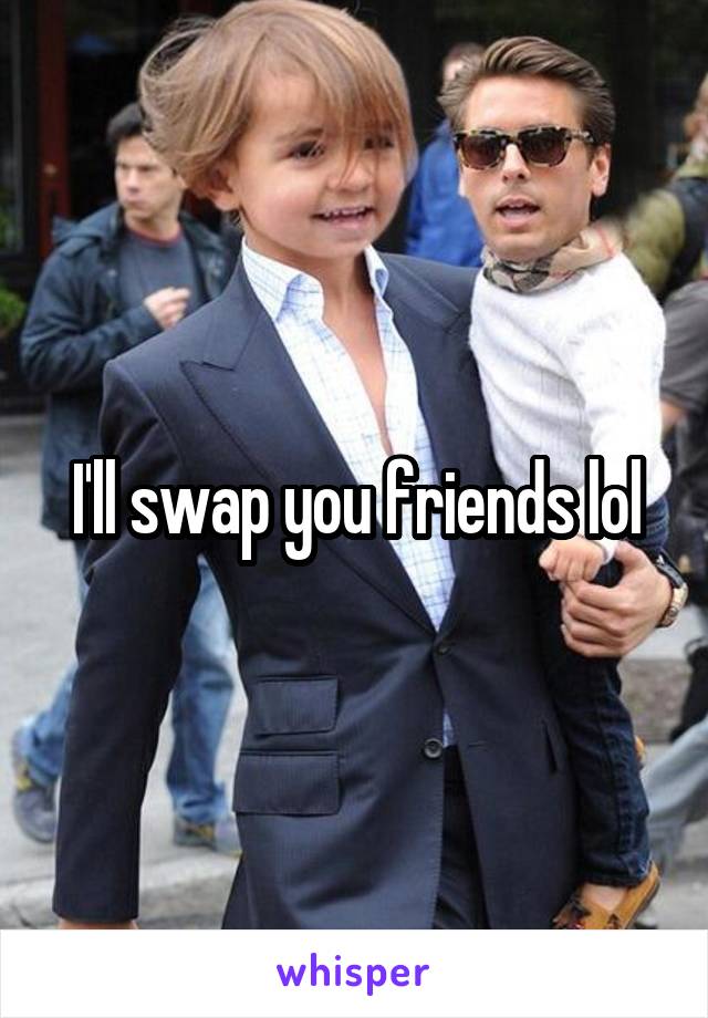 I'll swap you friends lol