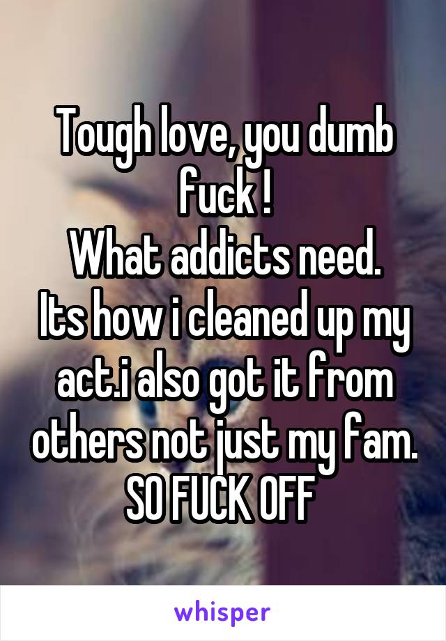 Tough love, you dumb fuck !
What addicts need.
Its how i cleaned up my act.i also got it from others not just my fam. SO FUCK OFF 