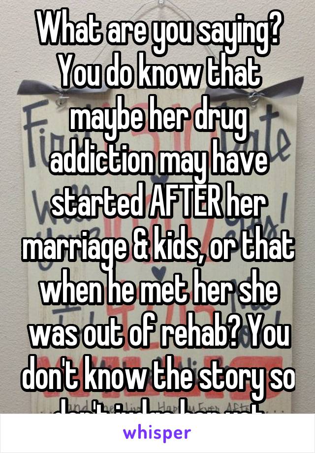 What are you saying? You do know that maybe her drug addiction may have started AFTER her marriage & kids, or that when he met her she was out of rehab? You don't know the story so don't judge her yet