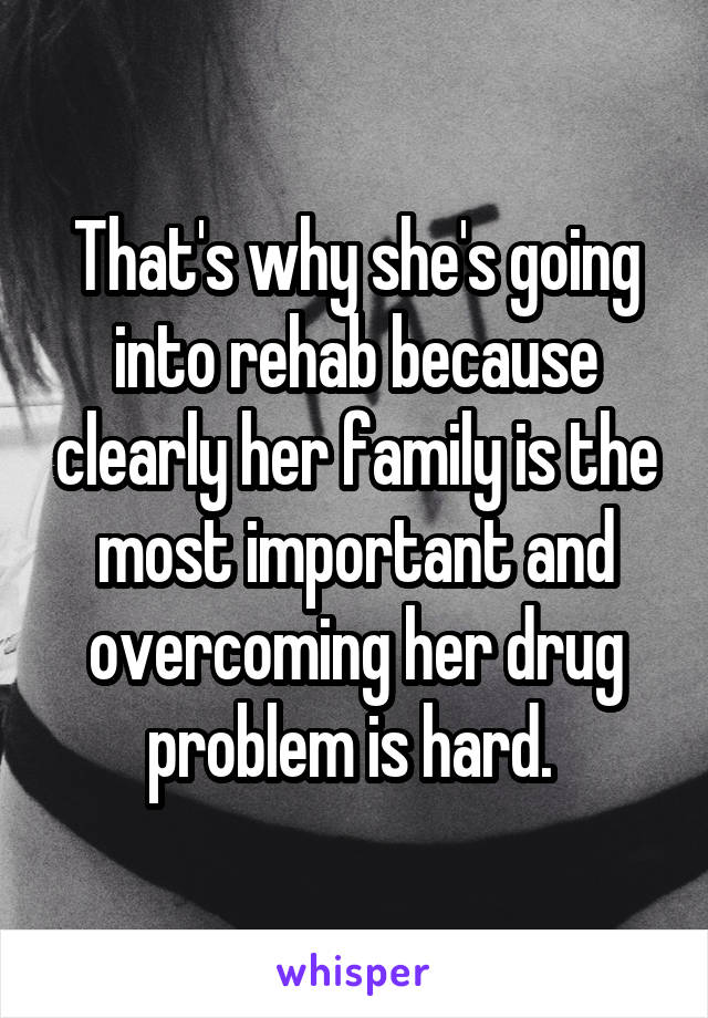 That's why she's going into rehab because clearly her family is the most important and overcoming her drug problem is hard. 