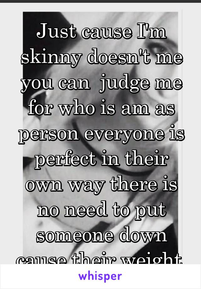 Just cause I'm skinny doesn't me you can  judge me for who is am as person everyone is perfect in their own way there is no need to put someone down cause their weight 