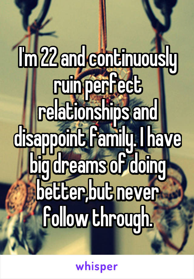 I'm 22 and continuously ruin perfect relationships and disappoint family. I have big dreams of doing better,but never follow through.