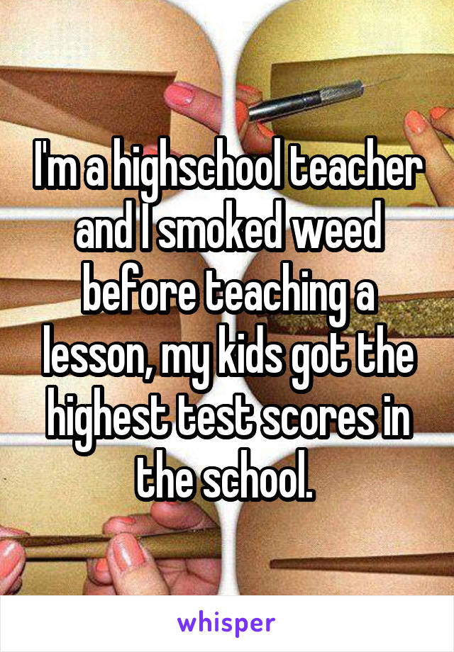 I'm a highschool teacher and I smoked weed before teaching a lesson, my kids got the highest test scores in the school. 