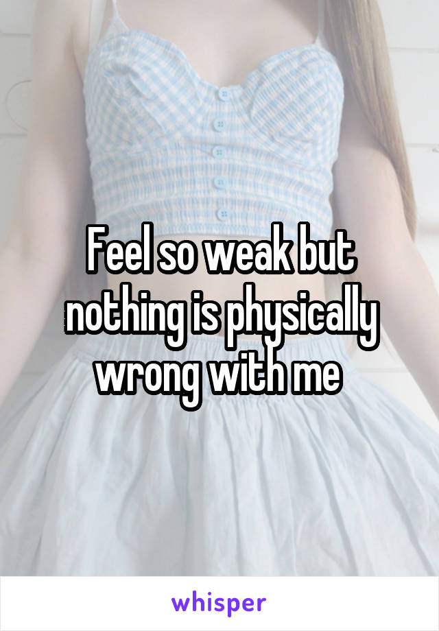 Feel so weak but nothing is physically wrong with me 