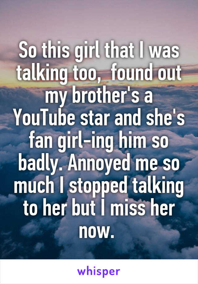 So this girl that I was talking too,  found out my brother's a YouTube star and she's fan girl-ing him so badly. Annoyed me so much I stopped talking to her but I miss her now. 