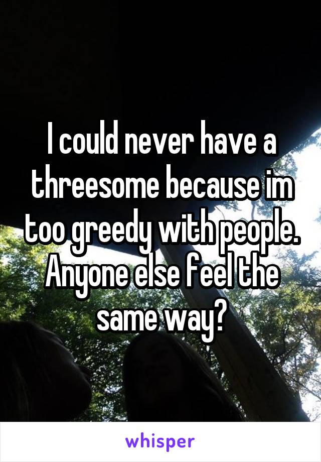 I could never have a threesome because im too greedy with people.
Anyone else feel the same way?