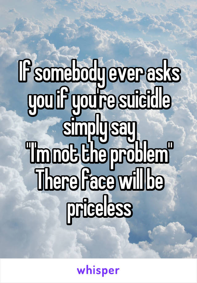 If somebody ever asks you if you're suicidle simply say
"I'm not the problem"
There face will be priceless