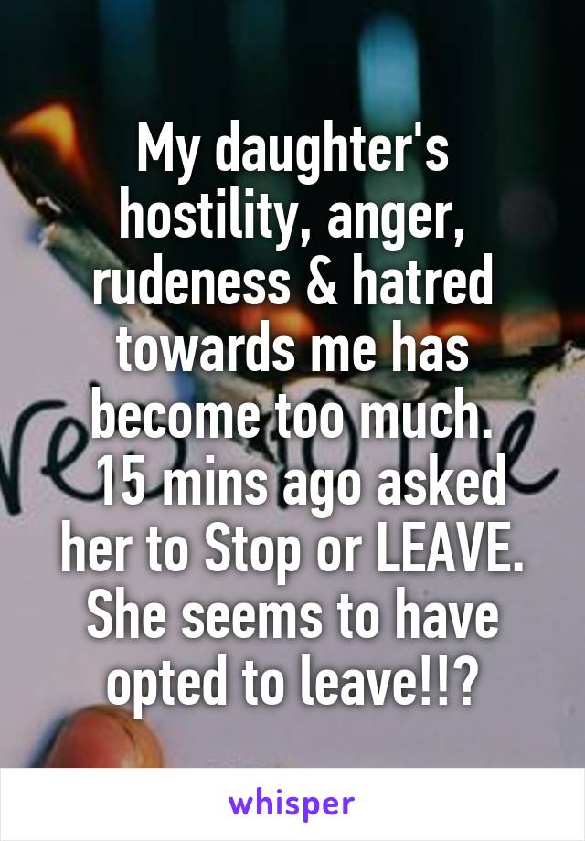 My daughter's hostility, anger, rudeness & hatred towards me has become too much.
 15 mins ago asked her to Stop or LEAVE. She seems to have opted to leave!!?